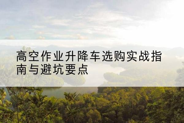 施秉升降车怎么选-高空作业升降车选购实战指南与避坑要点