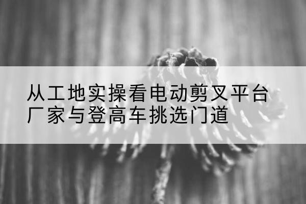 施秉电动剪叉升降平台厂家-从工地实操看电动剪叉平台厂家与登高车挑选门道
