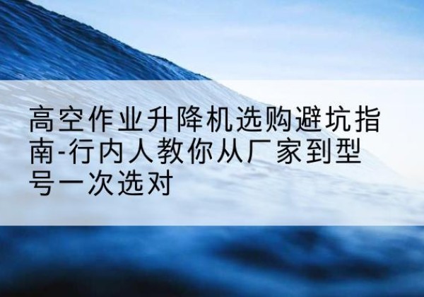 施秉升降平台厂家-高空作业升降机选购避坑指南-行内人教你从厂家到型号一次选对