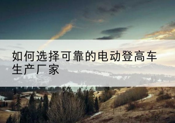 施秉电动登高车厂家-如何选择可靠的电动登高车生产厂家