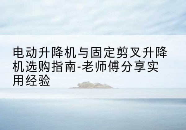 施秉电动升降机怎么选-电动升降机与固定剪叉升降机选购指南-老师傅分享实用经验