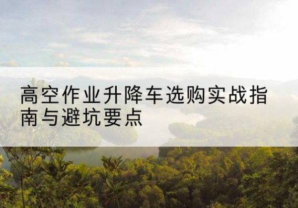 施秉升降车怎么选-高空作业升降车选购实战指南与避坑要点