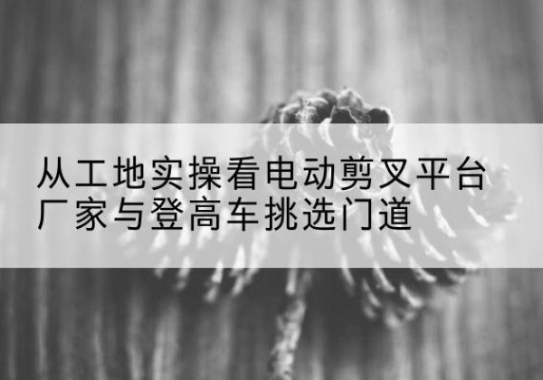 施秉电动剪叉升降平台厂家-从工地实操看电动剪叉平台厂家与登高车挑选门道