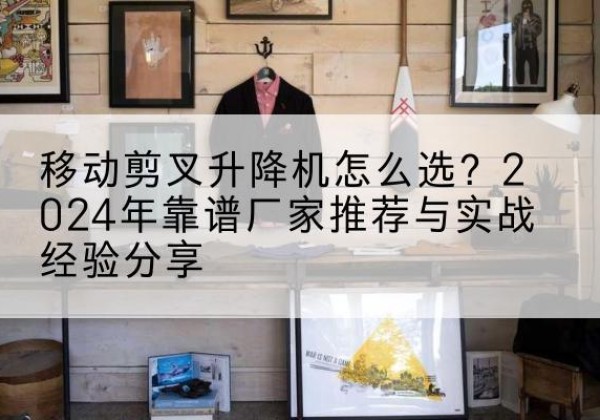施秉升降平台厂家推荐-移动剪叉升降机怎么选？2024年靠谱厂家推荐与实战经验分享